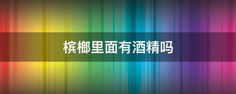 槟榔里面有酒精吗 槟榔内有没有酒精