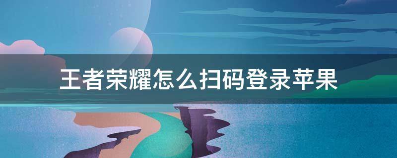 王者荣耀怎么扫码登录苹果（王者荣耀怎么扫码登录苹果微信）