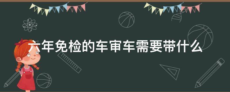 六年免检的车审车需要带什么 六年免检的车年审需要什么手续