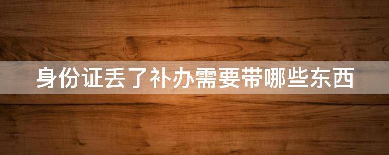 身份证丢了补办需要带哪些东西 身份证丢了补办需要带哪些东西呢