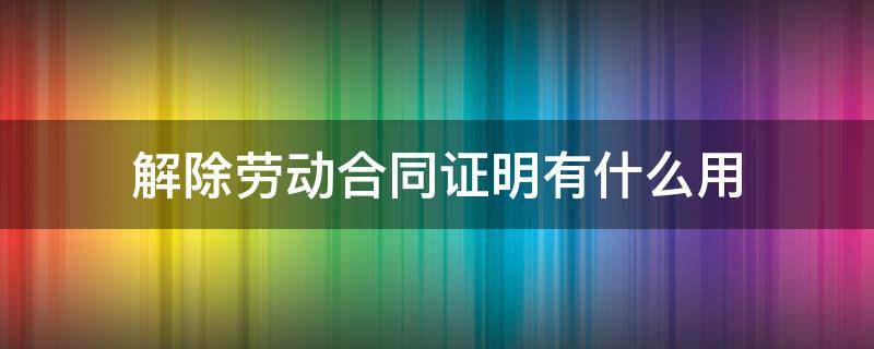 解除劳动合同证明有什么用 解除劳动合同证明 有什么用