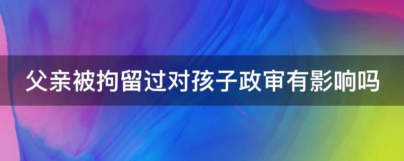 父亲被拘留过对孩子政审有影响吗（入党父亲被拘留过对孩子政审有影响吗）