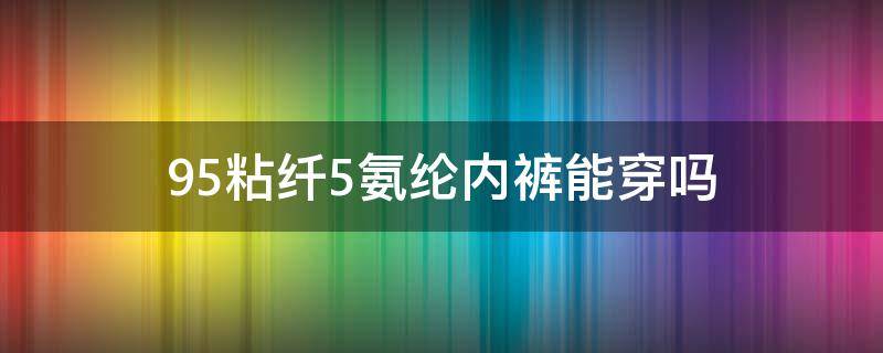 95粘纤5氨纶内裤能穿吗 95棉5氨纶的内裤能穿吗?