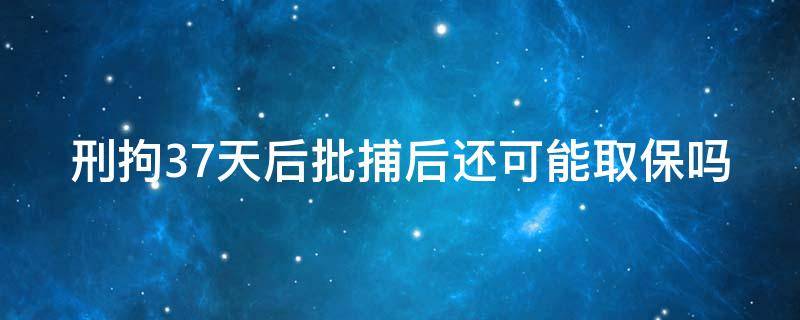 刑拘37天后批捕后还可能取保吗（刑拘37天后批捕后还可能取保吗为什么）