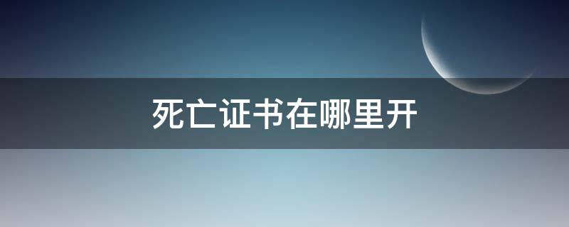 死亡证书在哪里开（死亡证书有没有有效期）