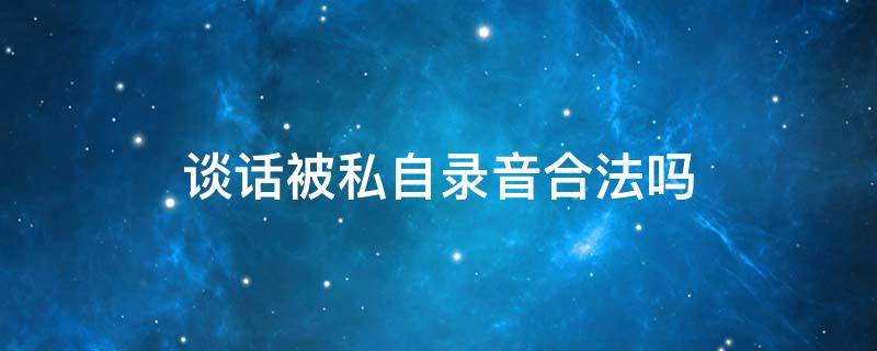 谈话被私自录音合法吗 私人谈话被对方录音犯法吗