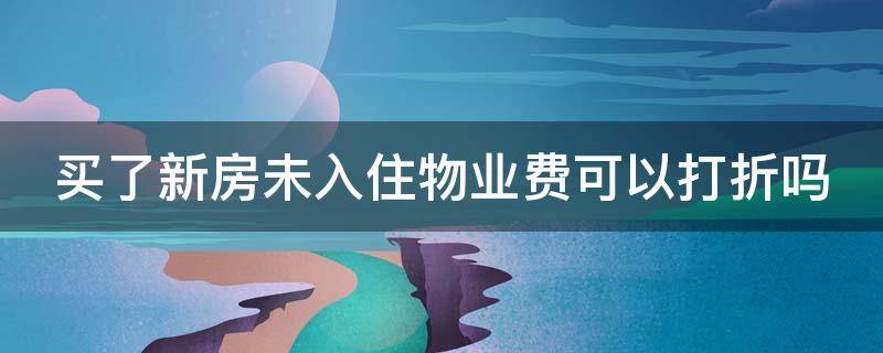 买了新房未入住物业费可以打折吗 买了新房未入住物业费可以打折吗怎么算