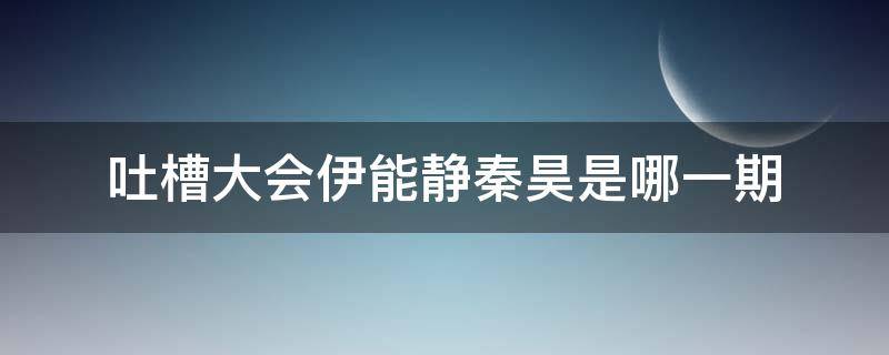 吐槽大会伊能静秦昊是哪一期（吐槽大会伊能静秦昊那一期）