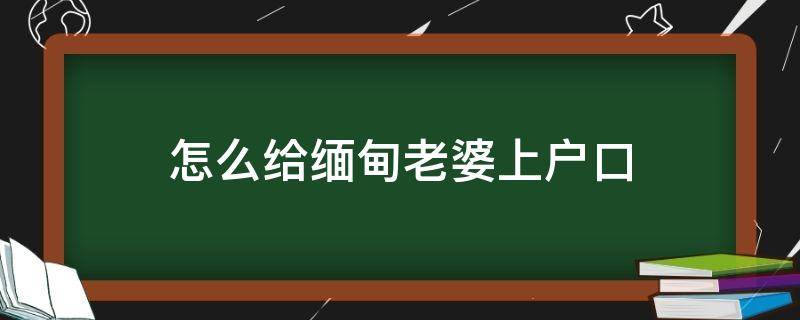 怎么给缅甸老婆上户口（怎么给缅甸老婆上户口联系方式）