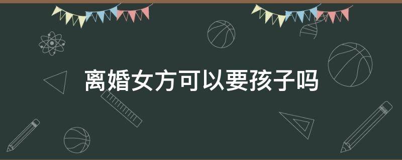 离婚女方可以要孩子吗 离婚后女方到底要不要孩子