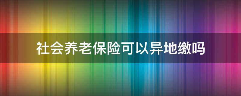 社会养老保险可以异地缴吗（职工养老保险可以异地缴费吗）