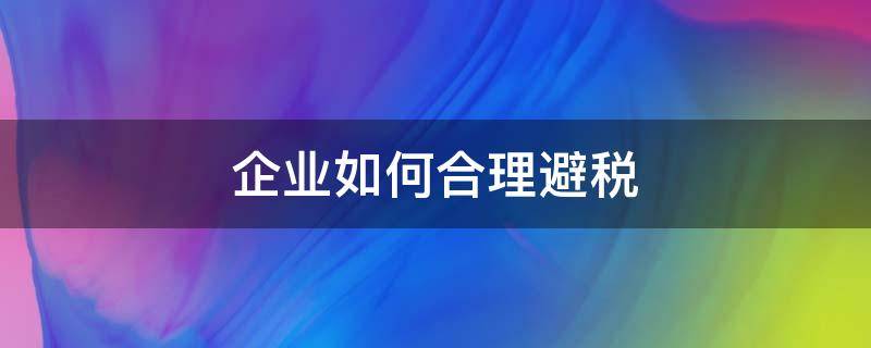 企业如何合理避税（企业如何合理避税案例）