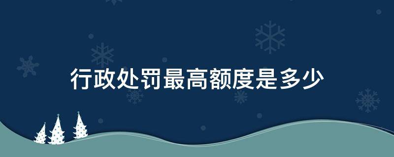 行政处罚最高额度是多少（行政处罚的最高额度）