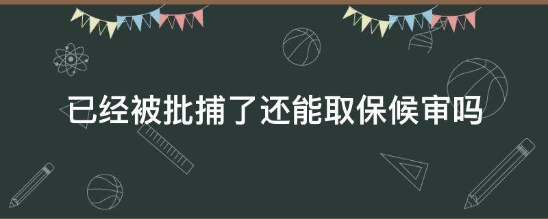 已经被批捕了还能取保候审吗（如果被批捕了还能取保候审吗）