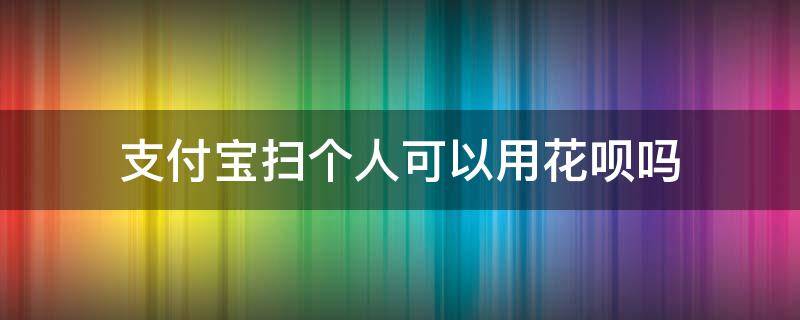 支付宝扫个人可以用花呗吗（支付宝扫个人能用花呗吗）