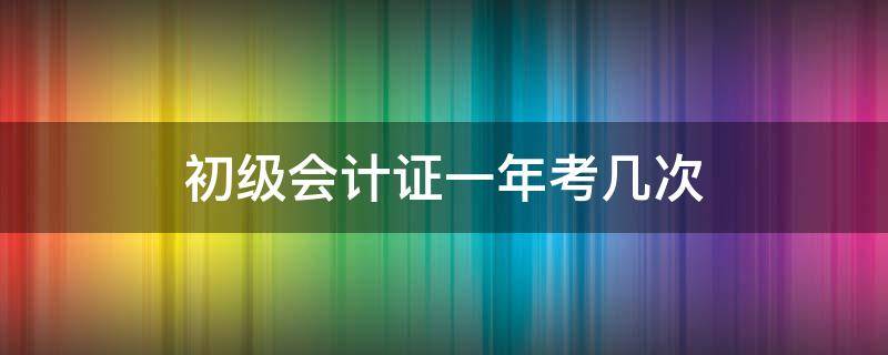 初级会计证一年考几次 初级会计一年可以报名几次