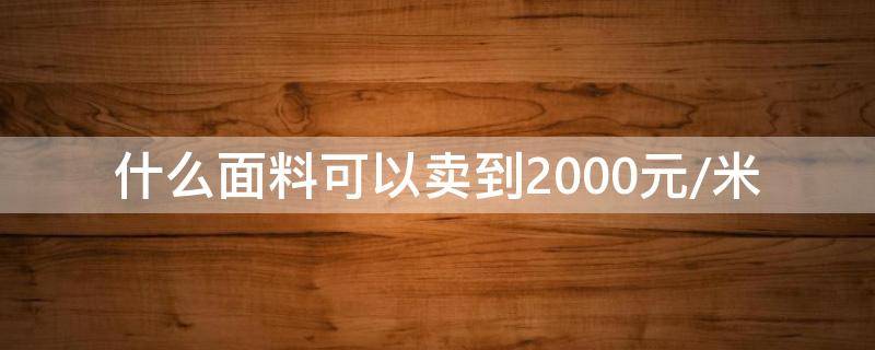 什么面料可以卖到2000元/米 什么面料值钱