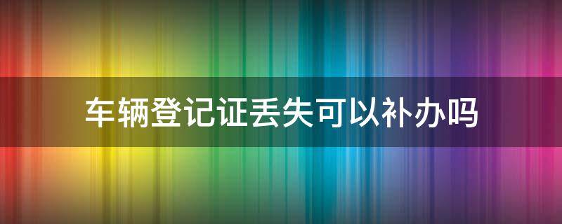 车辆登记证丢失可以补办吗 车辆登记证丢失了怎么补办