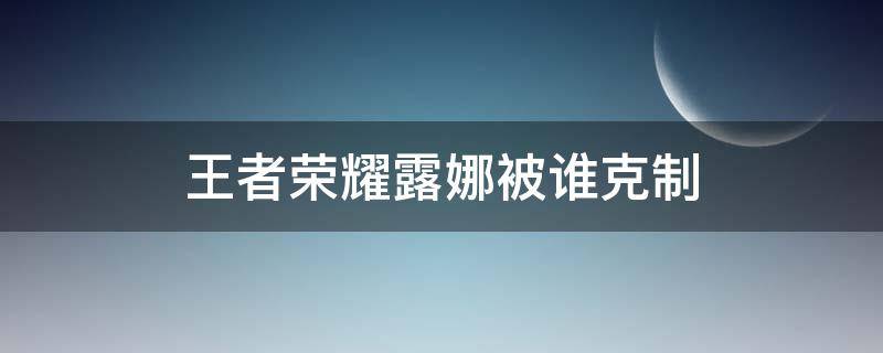 王者荣耀露娜被谁克制（王者荣耀娜可露露被谁克制）