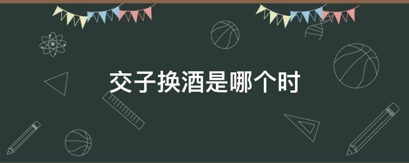 交子换酒是哪个时（交杯换酒是什么意思）