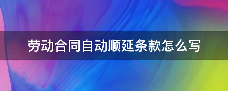 劳动合同自动顺延条款怎么写 合同自动顺延条款范文