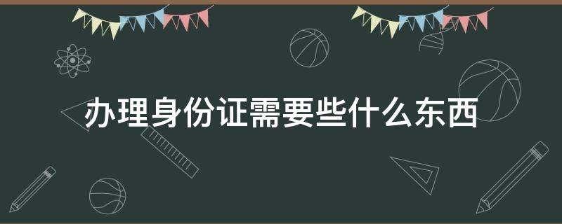 办理身份证需要些什么东西（办理身份证都需要什么东西）