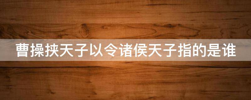 曹操挟天子以令诸侯天子指的是谁（曹操挟天子以令诸侯天子指的是谁有什么作用）