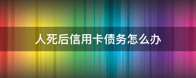 人死后信用卡债务怎么办（人死了信用卡债务）