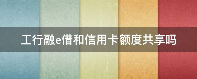 工行融e借和信用卡额度共享吗（工商银行融e借算贷款还是信用卡）