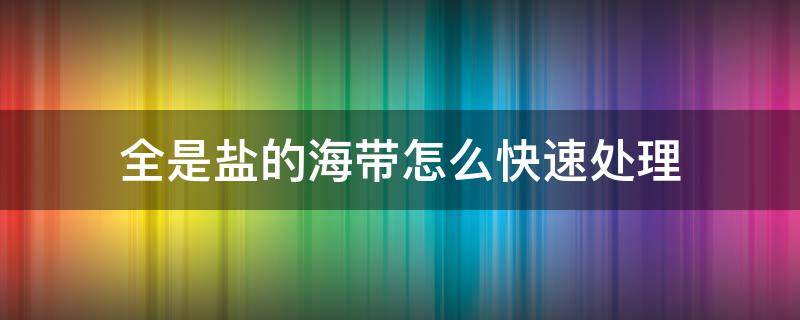 全是盐的海带怎么快速处理 盐渍海带如何处理