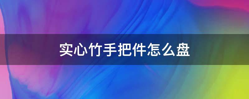 实心竹手把件怎么盘（实心竹子把件怎么盘）