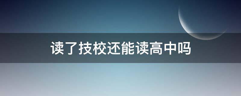 读了技校还能读高中吗（读完高中还能读技校吗）