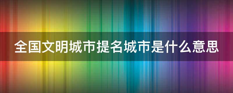 全国文明城市提名城市是什么意思（2020全国文明城市提名城市是什么意思）