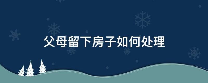 父母留下房子如何处理 房产留给父母最好的处理方法