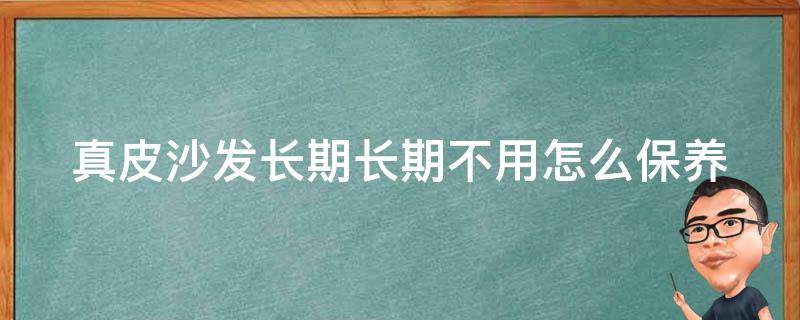 真皮沙发长期长期不用怎么保养（真皮沙发长期长期不用怎么保养呢）