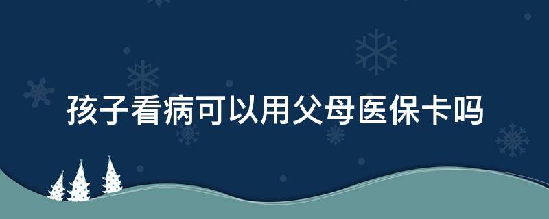 孩子看病可以用父母医保卡吗（小孩子看病能用父母的医保卡吗）