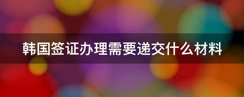 韩国签证办理需要递交什么材料（韩国签证办理需要递交什么材料呢）