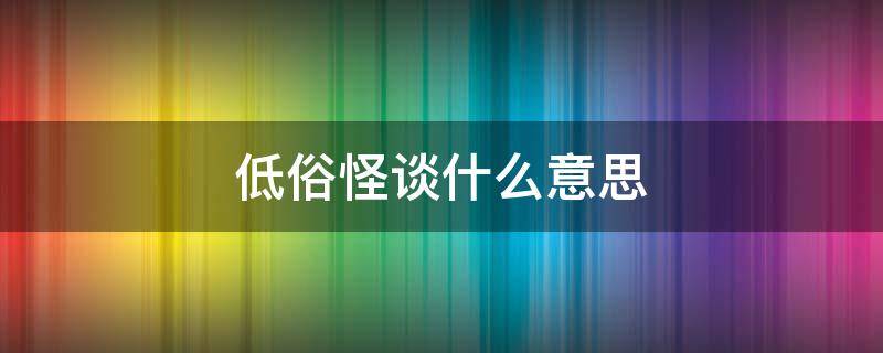 低俗怪谈什么意思（低俗怪谈啥意思）