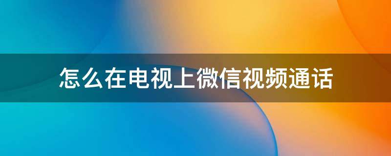 怎么在电视上微信视频通话 怎么在电视上微信视频通话后不能听