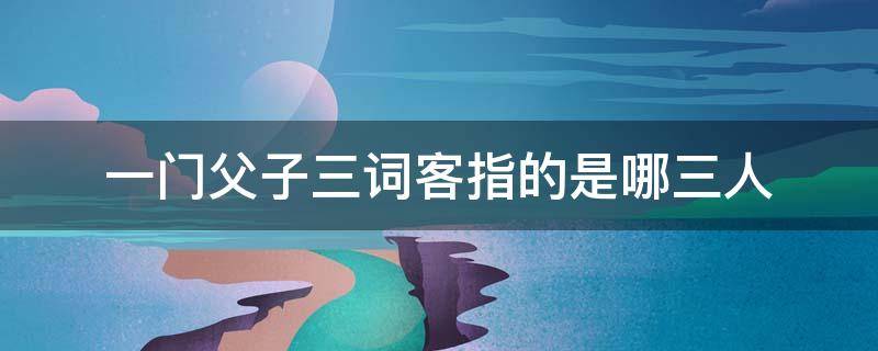 一门父子三词客指的是哪三人 一门父子三词客指的是哪三人的父亲