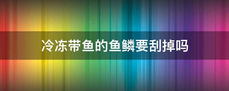 冷冻带鱼的鱼鳞要刮掉吗 鱼不刮鱼鳞可以直接冷冻吗