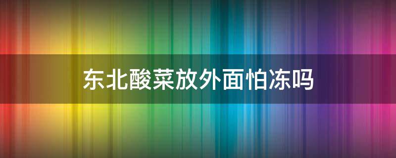 东北酸菜放外面怕冻吗（东北腌酸菜放在室外会冻吗）