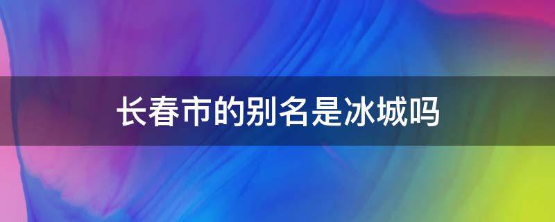 长春市的别名是冰城吗（冰城是哈尔滨的别名吗）