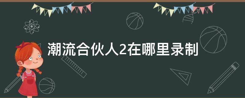 潮流合伙人2在哪里录制 潮流合伙人2录制结束时间