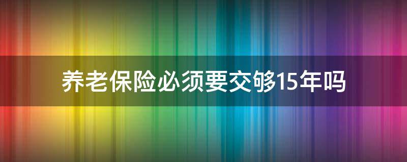 养老保险必须要交够15年吗（养老保险交够15年就可以了吗）