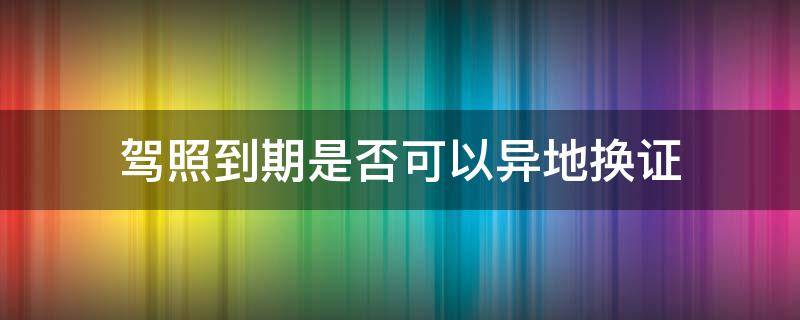 驾照到期是否可以异地换证 驾照到期换证在异地可以吗