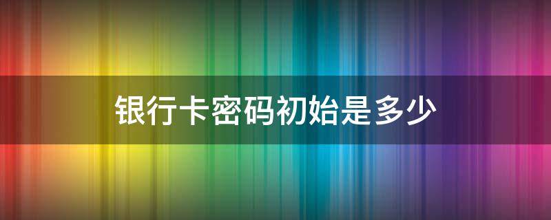 银行卡密码初始是多少 银行卡初始密码是啥