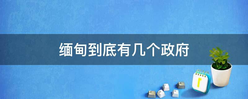 缅甸到底有几个政府（缅甸政府部门有哪些）