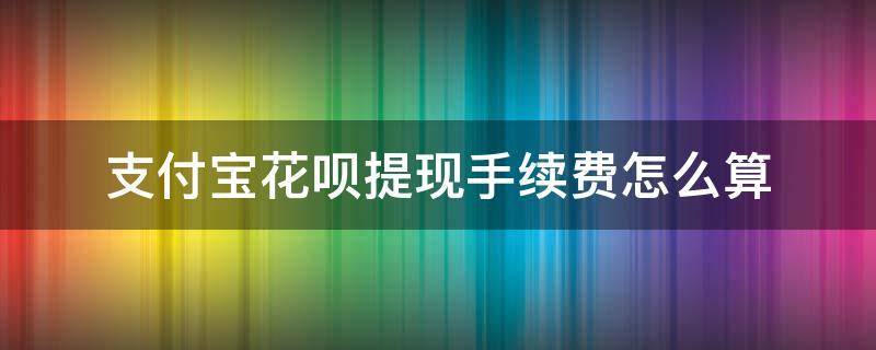 支付宝花呗提现手续费怎么算（支付宝花呗付款提现手续费）