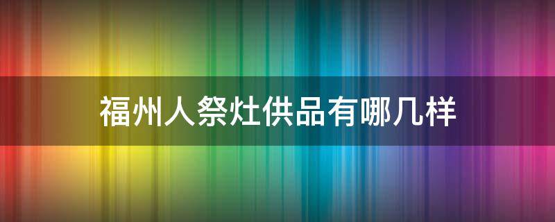 福州人祭灶供品有哪几样（福州人祭灶要用什么）